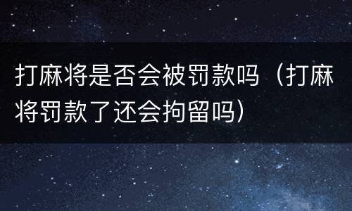 打麻将是否会被罚款吗（打麻将罚款了还会拘留吗）