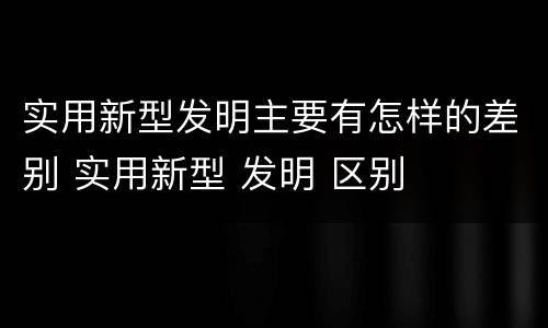 实用新型发明主要有怎样的差别 实用新型 发明 区别