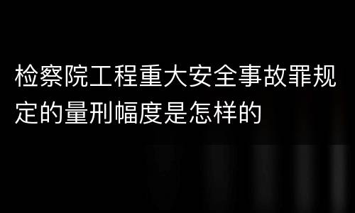 检察院工程重大安全事故罪规定的量刑幅度是怎样的