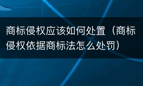 商标侵权应该如何处置（商标侵权依据商标法怎么处罚）