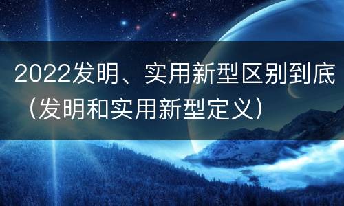 2022发明、实用新型区别到底（发明和实用新型定义）