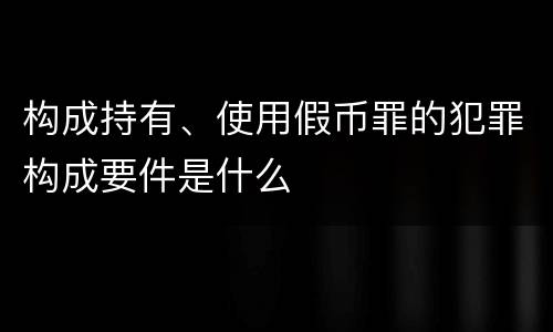 构成持有、使用假币罪的犯罪构成要件是什么