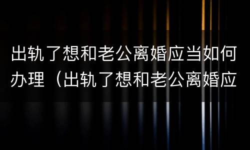 出轨了想和老公离婚应当如何办理（出轨了想和老公离婚应当如何办理离婚证）