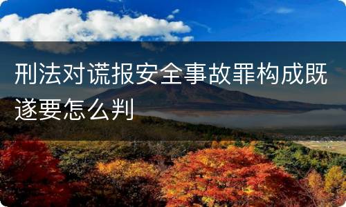 刑法对谎报安全事故罪构成既遂要怎么判