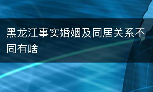 黑龙江事实婚姻及同居关系不同有啥