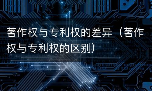 著作权与专利权的差异（著作权与专利权的区别）
