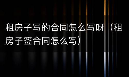租房子写的合同怎么写呀（租房子签合同怎么写）