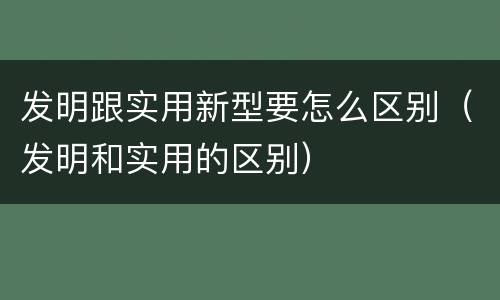发明跟实用新型要怎么区别（发明和实用的区别）