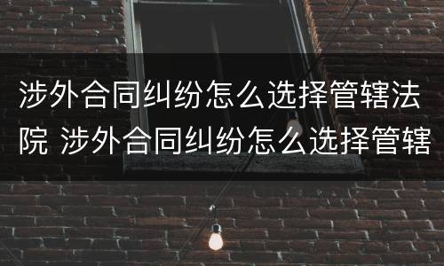 涉外合同纠纷怎么选择管辖法院 涉外合同纠纷怎么选择管辖法院起诉