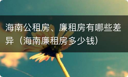 海南公租房、廉租房有哪些差异（海南廉租房多少钱）