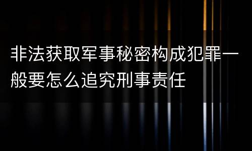 非法获取军事秘密构成犯罪一般要怎么追究刑事责任