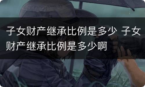 子女财产继承比例是多少 子女财产继承比例是多少啊
