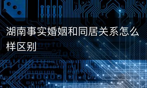 湖南事实婚姻和同居关系怎么样区别