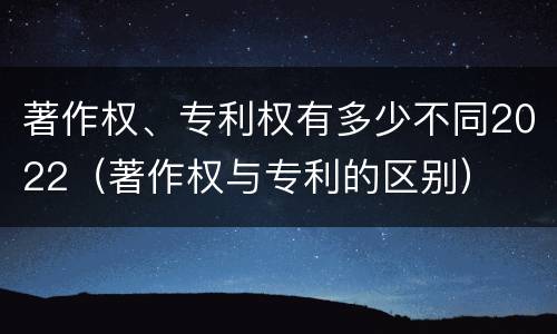 著作权、专利权有多少不同2022（著作权与专利的区别）