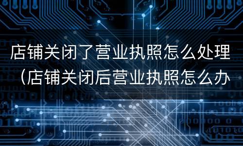 店铺关闭了营业执照怎么处理（店铺关闭后营业执照怎么办?）