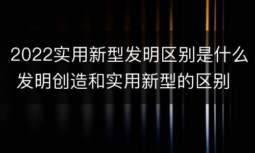 2022实用新型发明区别是什么 发明创造和实用新型的区别