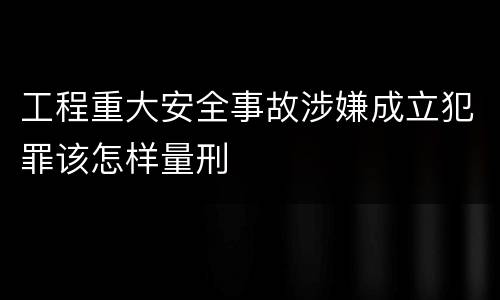 工程重大安全事故涉嫌成立犯罪该怎样量刑