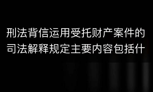 刑法背信运用受托财产案件的司法解释规定主要内容包括什么