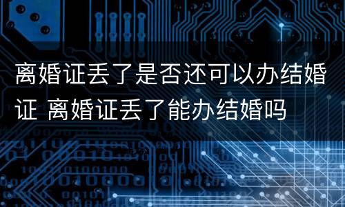 离婚证丢了是否还可以办结婚证 离婚证丢了能办结婚吗