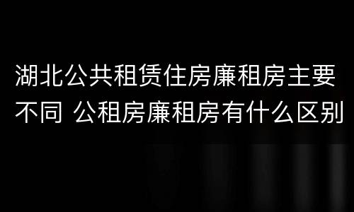 湖北公共租赁住房廉租房主要不同 公租房廉租房有什么区别?