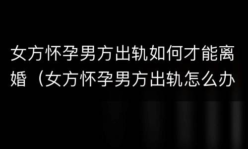 女方怀孕男方出轨如何才能离婚（女方怀孕男方出轨怎么办）