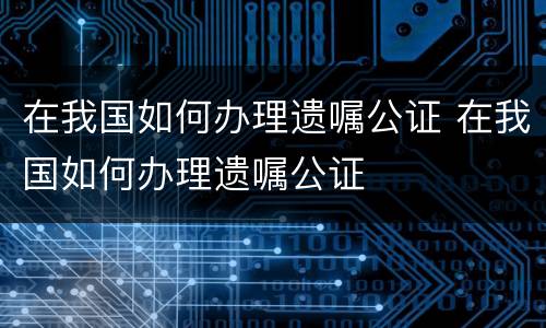 在我国如何办理遗嘱公证 在我国如何办理遗嘱公证