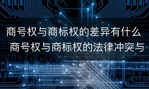 商号权与商标权的差异有什么 商号权与商标权的法律冲突与解决