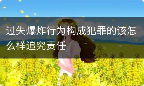 过失爆炸行为构成犯罪的该怎么样追究责任