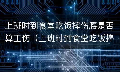 上班时到食堂吃饭摔伤腰是否算工伤（上班时到食堂吃饭摔伤腰是否算工伤事故）