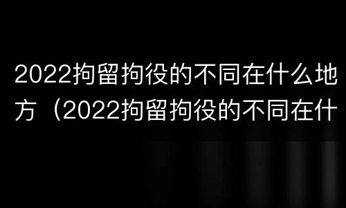 2022拘留拘役的不同在什么地方（2022拘留拘役的不同在什么地方执行）