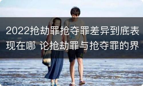 2022抢劫罪抢夺罪差异到底表现在哪 论抢劫罪与抢夺罪的界限