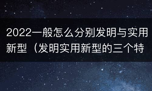 2022一般怎么分别发明与实用新型（发明实用新型的三个特点）