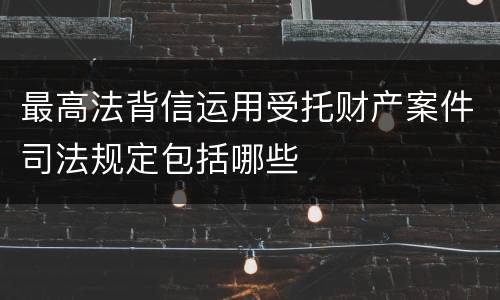 最高法背信运用受托财产案件司法规定包括哪些