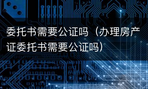 委托书需要公证吗（办理房产证委托书需要公证吗）