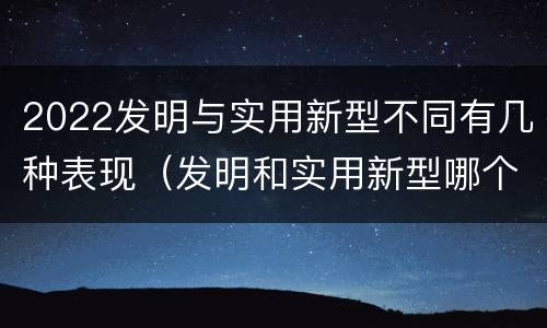 2022发明与实用新型不同有几种表现（发明和实用新型哪个好）