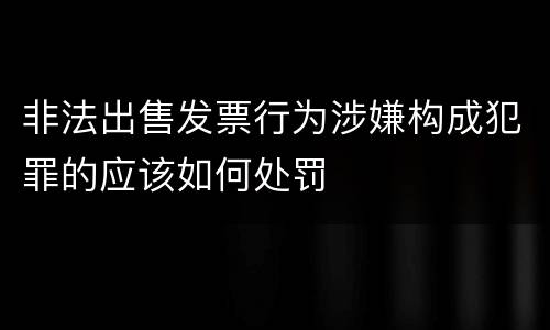 非法出售发票行为涉嫌构成犯罪的应该如何处罚