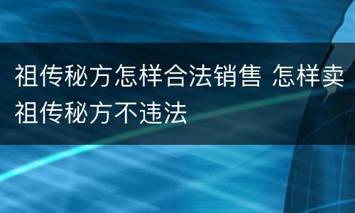 祖传秘方怎样合法销售 怎样卖祖传秘方不违法