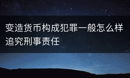 变造货币构成犯罪一般怎么样追究刑事责任
