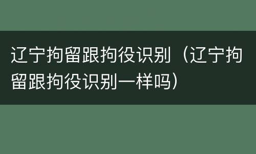 辽宁拘留跟拘役识别（辽宁拘留跟拘役识别一样吗）