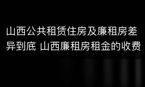 山西公共租赁住房及廉租房差异到底 山西廉租房租金的收费标准