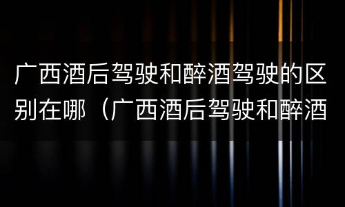 广西酒后驾驶和醉酒驾驶的区别在哪（广西酒后驾驶和醉酒驾驶的区别在哪儿）