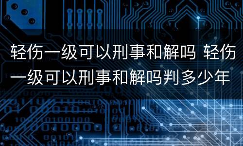 轻伤一级可以刑事和解吗 轻伤一级可以刑事和解吗判多少年