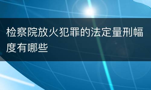 检察院放火犯罪的法定量刑幅度有哪些