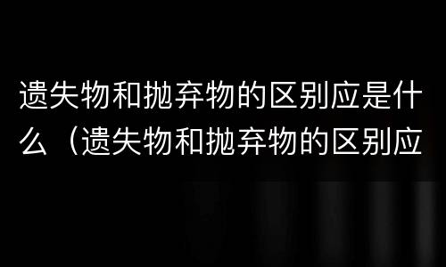 遗失物和抛弃物的区别应是什么（遗失物和抛弃物的区别应是什么原则）