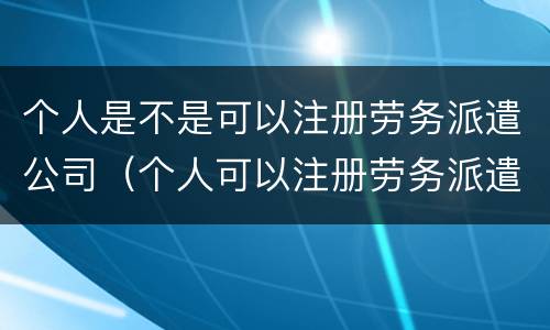 个人是不是可以注册劳务派遣公司（个人可以注册劳务派遣公司吗）
