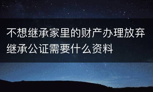 不想继承家里的财产办理放弃继承公证需要什么资料