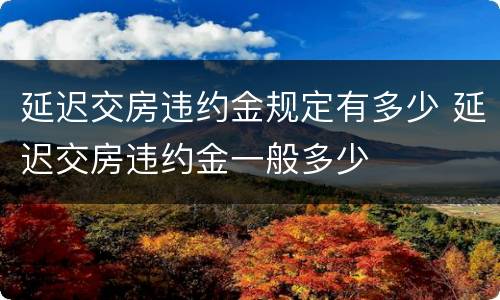 延迟交房违约金规定有多少 延迟交房违约金一般多少