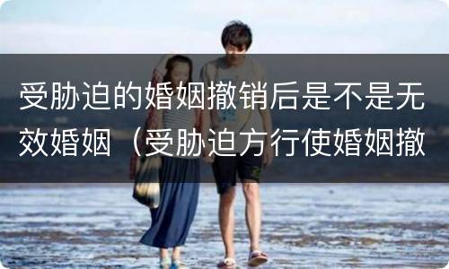 受胁迫的婚姻撤销后是不是无效婚姻（受胁迫方行使婚姻撤销请求权的法定期限）
