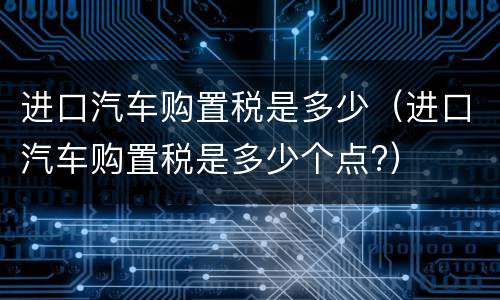进口汽车购置税是多少（进口汽车购置税是多少个点?）