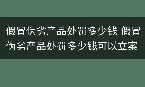 假冒伪劣产品处罚多少钱 假冒伪劣产品处罚多少钱可以立案